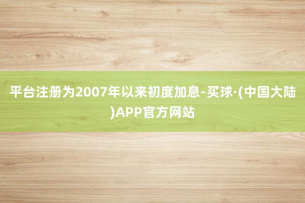 平台注册为2007年以来初度加息-买球·(中国大陆)APP官方网站