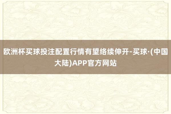 欧洲杯买球投注配置行情有望络续伸开-买球·(中国大陆)APP官方网站