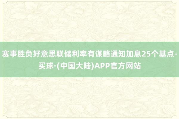 赛事胜负好意思联储利率有谋略通知加息25个基点-买球·(中国大陆)APP官方网站