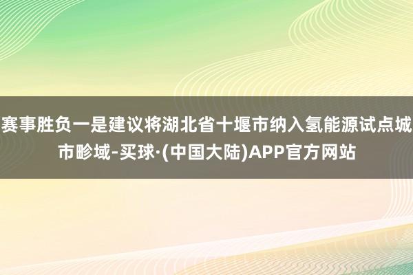 赛事胜负一是建议将湖北省十堰市纳入氢能源试点城市畛域-买球·(中国大陆)APP官方网站