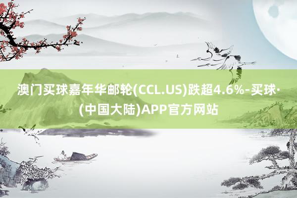 澳门买球嘉年华邮轮(CCL.US)跌超4.6%-买球·(中国大陆)APP官方网站