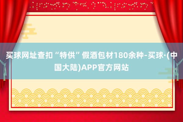 买球网址查扣“特供”假酒包材180余种-买球·(中国大陆)APP官方网站