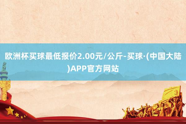 欧洲杯买球最低报价2.00元/公斤-买球·(中国大陆)APP官方网站