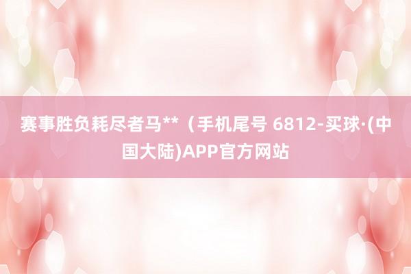 赛事胜负耗尽者马**（手机尾号 6812-买球·(中国大陆)APP官方网站