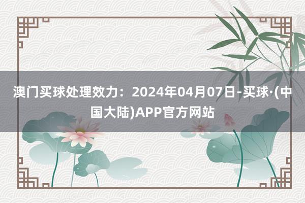 澳门买球处理效力：2024年04月07日-买球·(中国大陆)APP官方网站