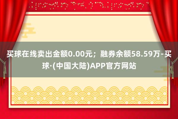 买球在线卖出金额0.00元；融券余额58.59万-买球·(中国大陆)APP官方网站