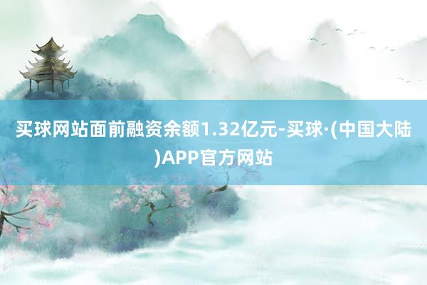 买球网站面前融资余额1.32亿元-买球·(中国大陆)APP官方网站