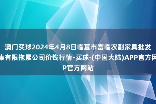 澳门买球2024年4月8日临夏市富临农副家具批发市集有限拖累公司价钱行情-买球·(中国大陆)APP官方网站