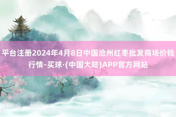 平台注册2024年4月8日中国沧州红枣批发商场价钱行情-买球·(中国大陆)APP官方网站