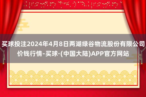 买球投注2024年4月8日两湖绿谷物流股份有限公司价钱行情-买球·(中国大陆)APP官方网站