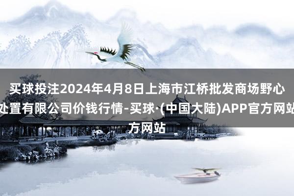 买球投注2024年4月8日上海市江桥批发商场野心处置有限公司价钱行情-买球·(中国大陆)APP官方网站