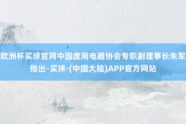 欧洲杯买球官网中国度用电器协会专职副理事长朱军指出-买球·(中国大陆)APP官方网站