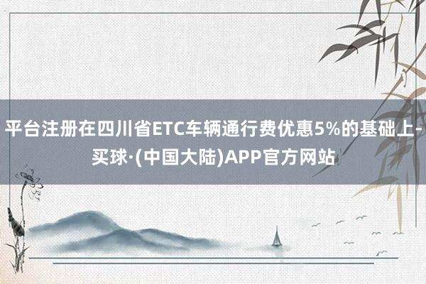 平台注册在四川省ETC车辆通行费优惠5%的基础上-买球·(中国大陆)APP官方网站