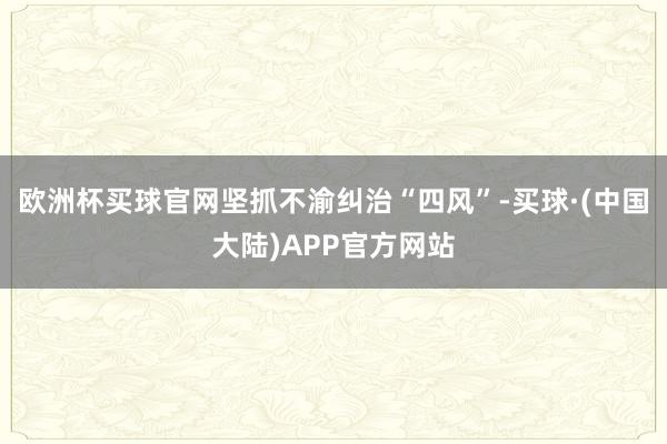 欧洲杯买球官网坚抓不渝纠治“四风”-买球·(中国大陆)APP官方网站