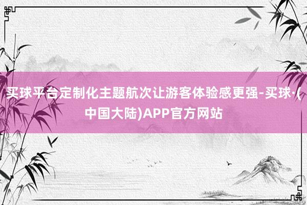 买球平台定制化主题航次让游客体验感更强-买球·(中国大陆)APP官方网站