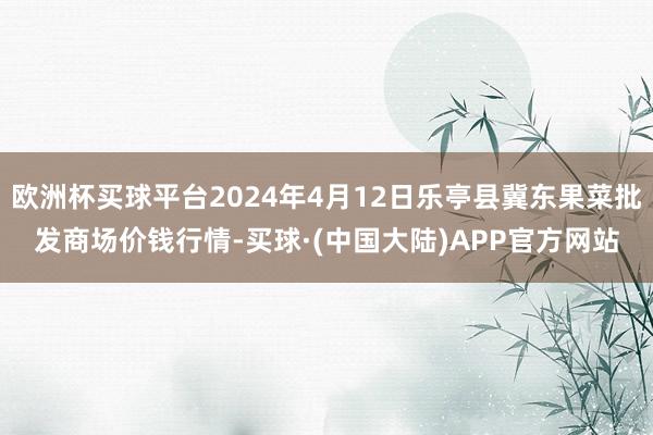 欧洲杯买球平台2024年4月12日乐亭县冀东果菜批发商场价钱行情-买球·(中国大陆)APP官方网站