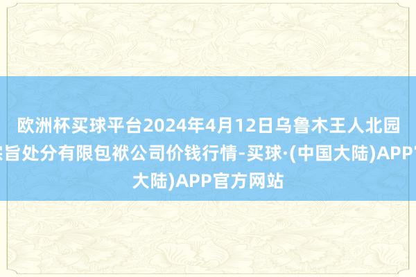 欧洲杯买球平台2024年4月12日乌鲁木王人北园春果业宗旨处分有限包袱公司价钱行情-买球·(中国大陆)APP官方网站