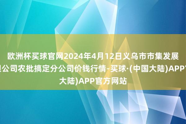 欧洲杯买球官网2024年4月12日义乌市市集发展集团有限公司农批搞定分公司价钱行情-买球·(中国大陆)APP官方网站