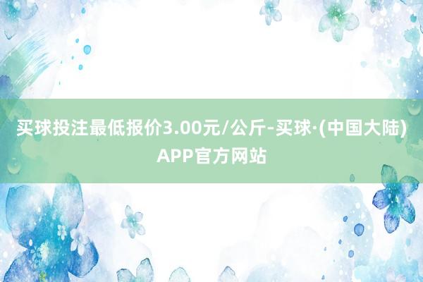 买球投注最低报价3.00元/公斤-买球·(中国大陆)APP官方网站