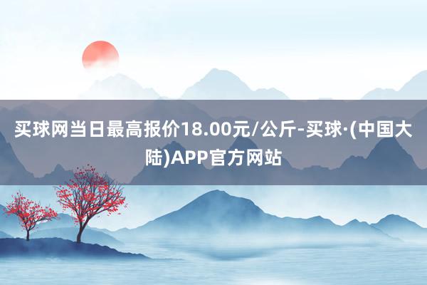 买球网当日最高报价18.00元/公斤-买球·(中国大陆)APP官方网站