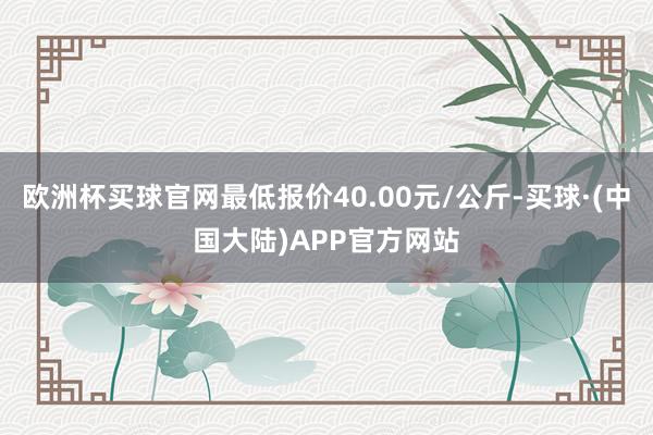 欧洲杯买球官网最低报价40.00元/公斤-买球·(中国大陆)APP官方网站