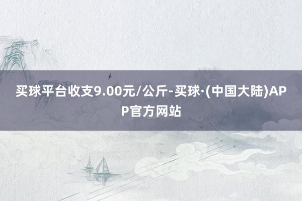 买球平台收支9.00元/公斤-买球·(中国大陆)APP官方网站