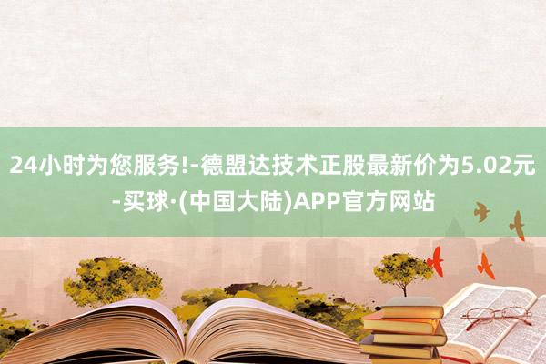 24小时为您服务!-德盟达技术正股最新价为5.02元-买球·(中国大陆)APP官方网站