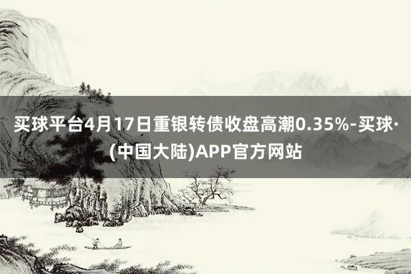 买球平台4月17日重银转债收盘高潮0.35%-买球·(中国大陆)APP官方网站