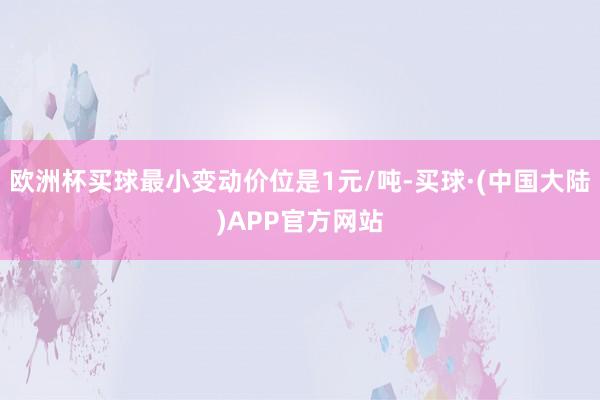 欧洲杯买球最小变动价位是1元/吨-买球·(中国大陆)APP官方网站