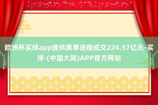 欧洲杯买球app提供赛事进程成交224.57亿元-买球·(中国大陆)APP官方网站