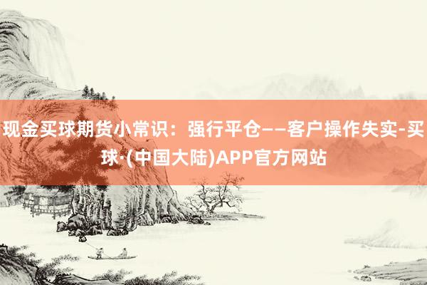 现金买球期货小常识：强行平仓——客户操作失实-买球·(中国大陆)APP官方网站