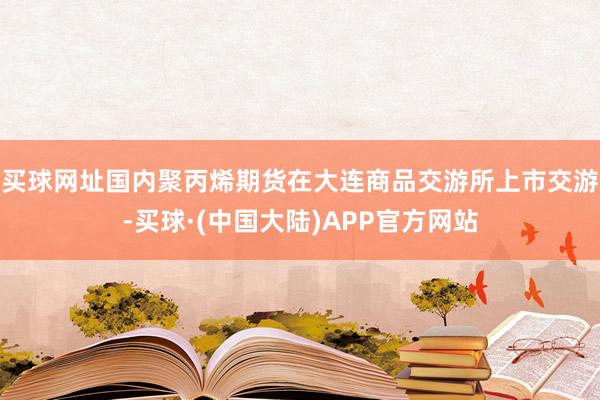 买球网址国内聚丙烯期货在大连商品交游所上市交游-买球·(中国大陆)APP官方网站