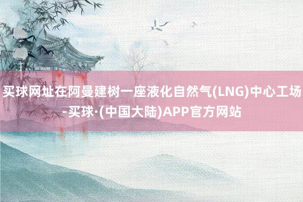 买球网址在阿曼建树一座液化自然气(LNG)中心工场-买球·(中国大陆)APP官方网站