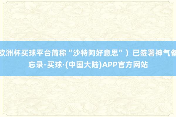 欧洲杯买球平台简称“沙特阿好意思”）已签署神气备忘录-买球·(中国大陆)APP官方网站