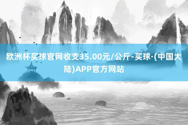 欧洲杯买球官网收支35.00元/公斤-买球·(中国大陆)APP官方网站