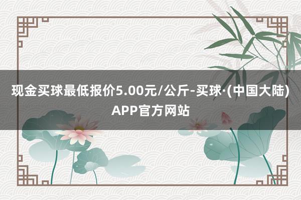 现金买球最低报价5.00元/公斤-买球·(中国大陆)APP官方网站