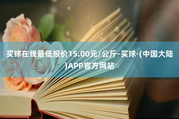 买球在线最低报价15.00元/公斤-买球·(中国大陆)APP官方网站