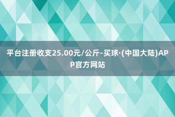 平台注册收支25.00元/公斤-买球·(中国大陆)APP官方网站