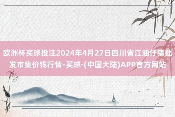 欧洲杯买球投注2024年4月27日四川省江油仔猪批发市集价钱行情-买球·(中国大陆)APP官方网站