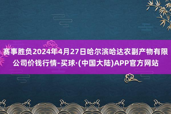 赛事胜负2024年4月27日哈尔滨哈达农副产物有限公司价钱行情-买球·(中国大陆)APP官方网站