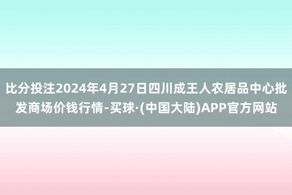 比分投注2024年4月27日四川成王人农居品中心批发商场价钱行情-买球·(中国大陆)APP官方网站