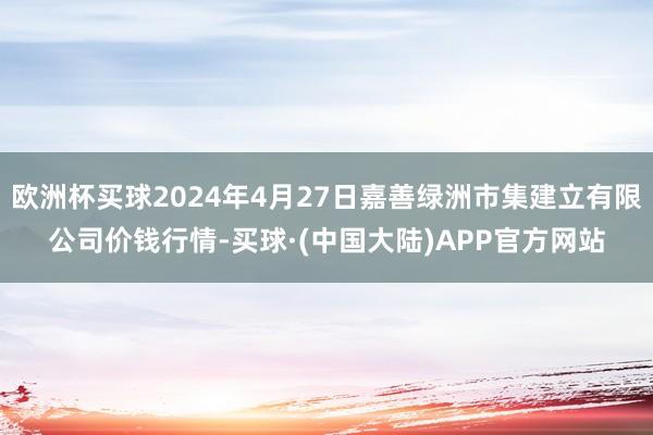 欧洲杯买球2024年4月27日嘉善绿洲市集建立有限公司价钱行情-买球·(中国大陆)APP官方网站