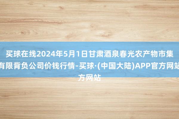 买球在线2024年5月1日甘肃酒泉春光农产物市集有限背负公司价钱行情-买球·(中国大陆)APP官方网站