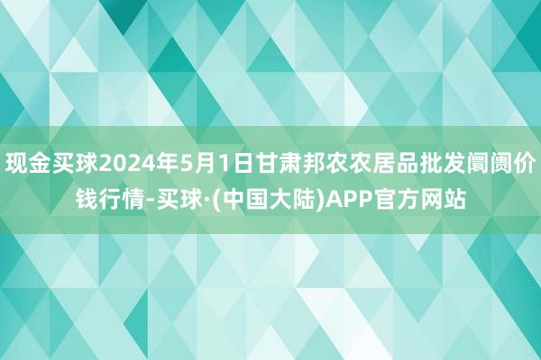 现金买球2024年5月1日甘肃邦农农居品批发阛阓价钱行情-买球·(中国大陆)APP官方网站