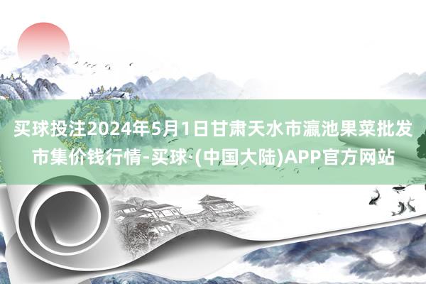 买球投注2024年5月1日甘肃天水市瀛池果菜批发市集价钱行情-买球·(中国大陆)APP官方网站