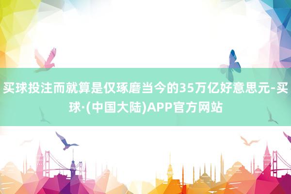 买球投注而就算是仅琢磨当今的35万亿好意思元-买球·(中国大陆)APP官方网站