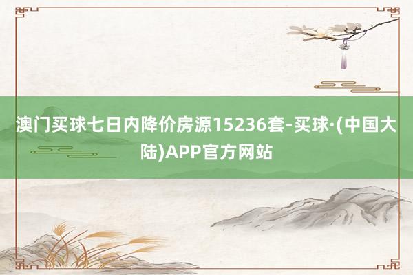 澳门买球七日内降价房源15236套-买球·(中国大陆)APP官方网站