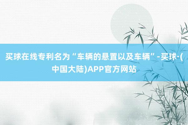 买球在线专利名为“车辆的悬置以及车辆”-买球·(中国大陆)APP官方网站