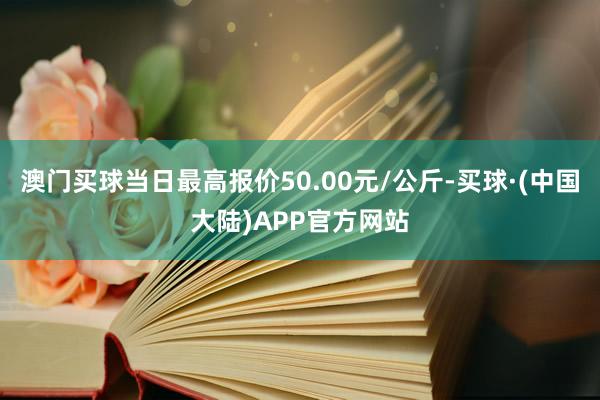 澳门买球当日最高报价50.00元/公斤-买球·(中国大陆)APP官方网站