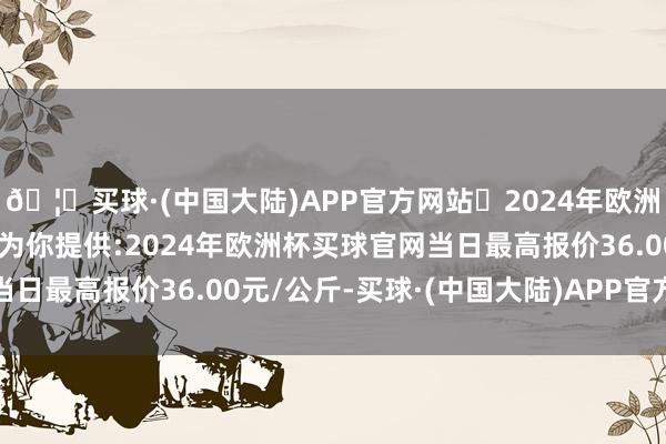 🦄买球·(中国大陆)APP官方网站✅2024年欧洲杯买球推荐⚽️✅我们为你提供:2024年欧洲杯买球官网当日最高报价36.00元/公斤-买球·(中国大陆)APP官方网站